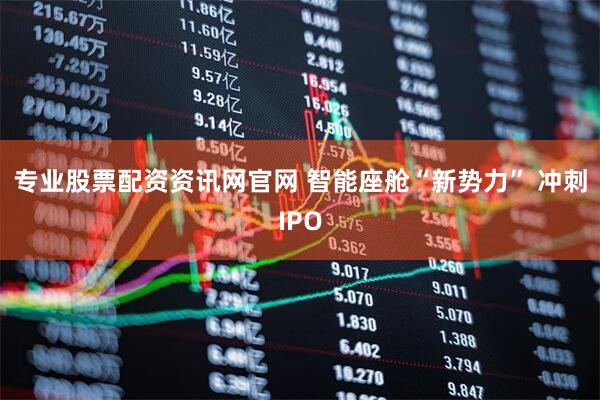 专业股票配资资讯网官网 智能座舱“新势力” 冲刺IPO