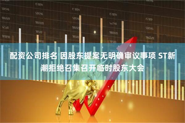 配资公司排名 因股东提案无明确审议事项 ST新潮拒绝召集召开临时股东大会