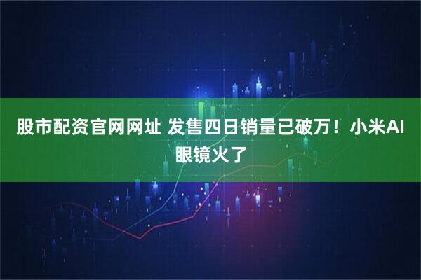 股市配资官网网址 发售四日销量已破万！小米AI眼镜火了