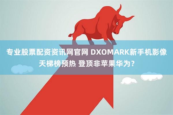 专业股票配资资讯网官网 DXOMARK新手机影像天梯榜预热 登顶非苹果华为？