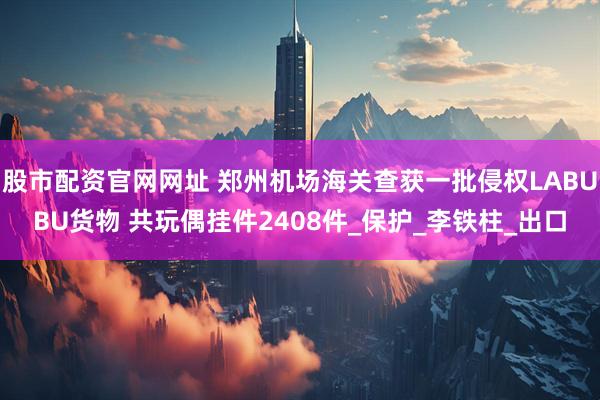 股市配资官网网址 郑州机场海关查获一批侵权LABUBU货物 共玩偶挂件2408件_保护_李铁柱_出口