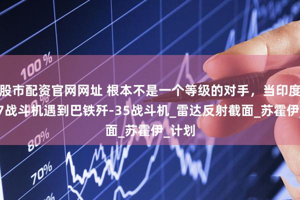股市配资官网网址 根本不是一个等级的对手，当印度苏-57战斗机遇到巴铁歼-35战斗机_雷达反射截面_苏霍伊_计划