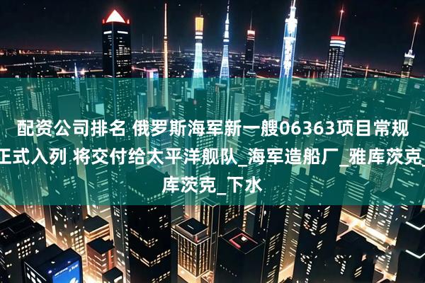 配资公司排名 俄罗斯海军新一艘06363项目常规潜艇正式入列 将交付给太平洋舰队_海军造船厂_雅库茨克_下水
