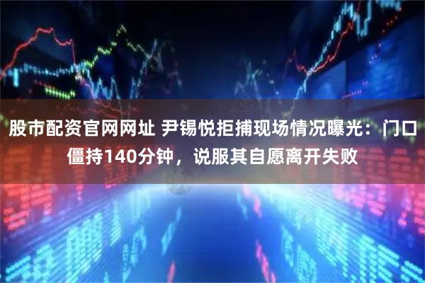 股市配资官网网址 尹锡悦拒捕现场情况曝光：门口僵持140分钟，说服其自愿离开失败