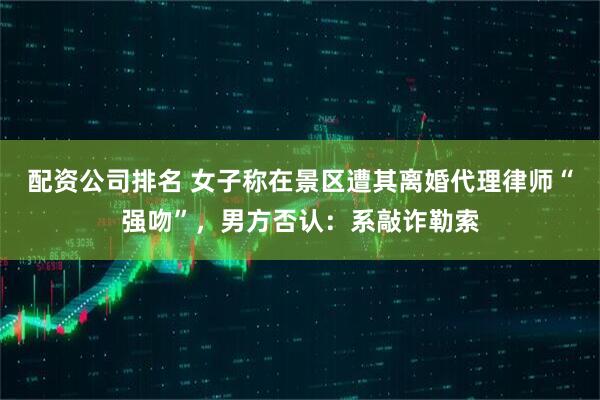 配资公司排名 女子称在景区遭其离婚代理律师“强吻”，男方否认：系敲诈勒索