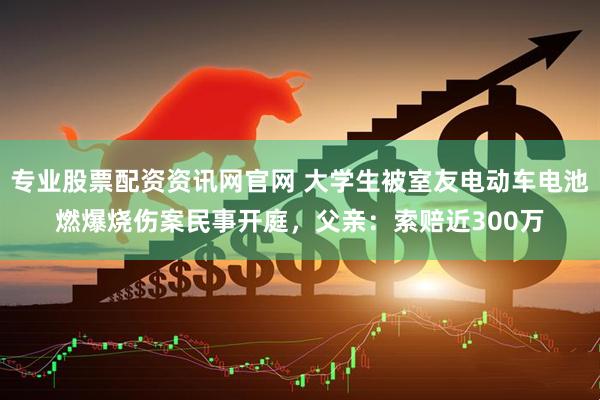 专业股票配资资讯网官网 大学生被室友电动车电池燃爆烧伤案民事开庭，父亲：索赔近300万
