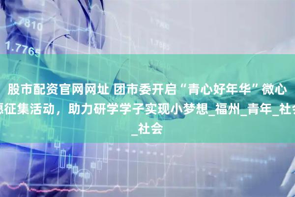 股市配资官网网址 团市委开启“青心好年华”微心愿征集活动，助力研学学子实现小梦想_福州_青年_社会