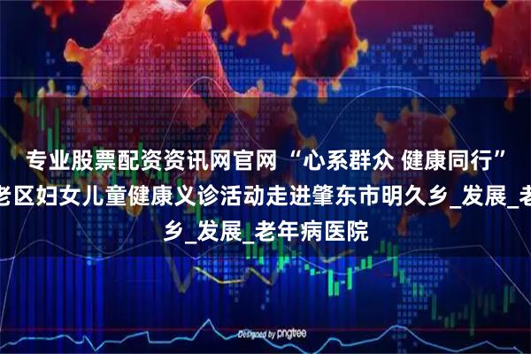 专业股票配资资讯网官网 “心系群众 健康同行”关爱革命老区妇女儿童健康义诊活动走进肇东市明久乡_发展_老年病医院