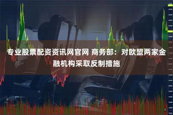 专业股票配资资讯网官网 商务部：对欧盟两家金融机构采取反制措施