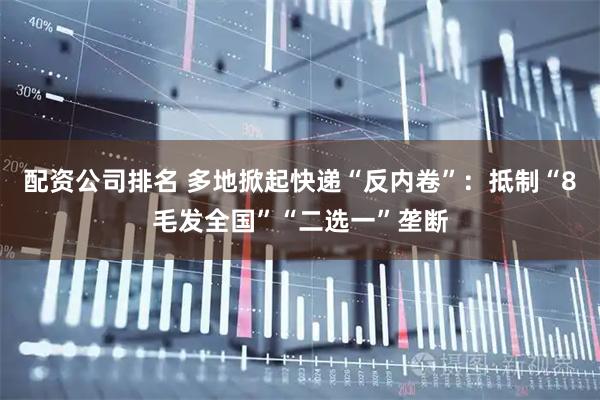 配资公司排名 多地掀起快递“反内卷”：抵制“8毛发全国”“二选一”垄断