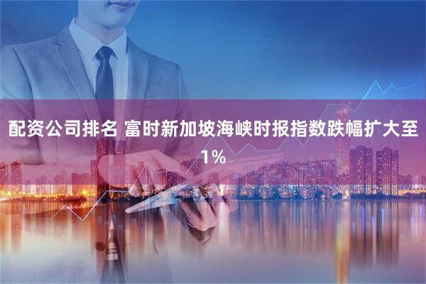 配资公司排名 富时新加坡海峡时报指数跌幅扩大至1%
