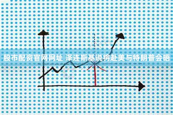 股市配资官网网址 泽连斯基说将赴美与特朗普会晤
