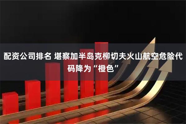 配资公司排名 堪察加半岛克柳切夫火山航空危险代码降为“橙色”