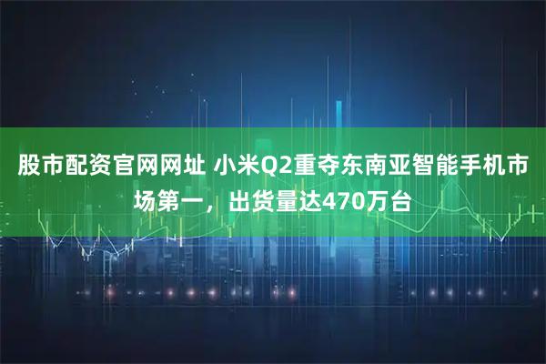 股市配资官网网址 小米Q2重夺东南亚智能手机市场第一，出货量达470万台