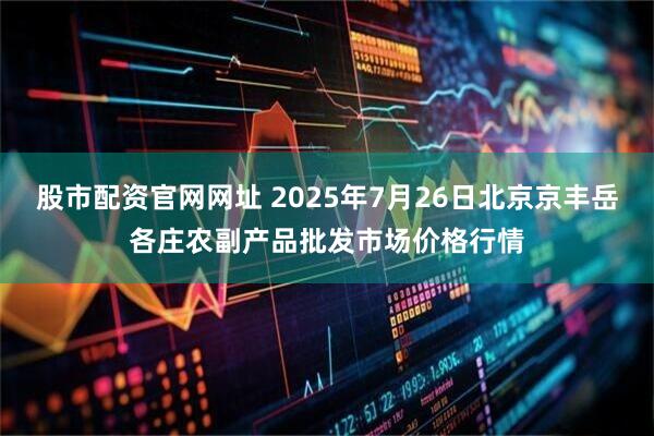 股市配资官网网址 2025年7月26日北京京丰岳各庄农副产品批发市场价格行情