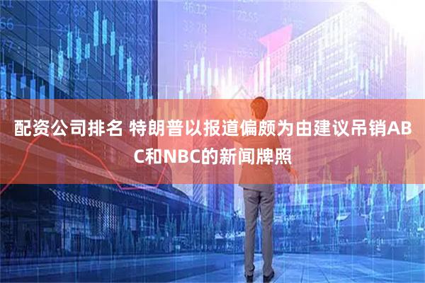 配资公司排名 特朗普以报道偏颇为由建议吊销ABC和NBC的新闻牌照