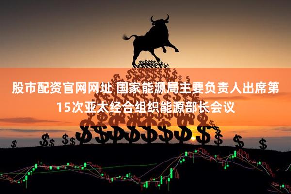 股市配资官网网址 国家能源局主要负责人出席第15次亚太经合组织能源部长会议