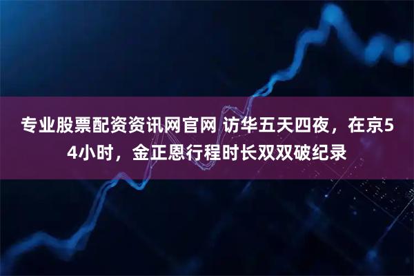 专业股票配资资讯网官网 访华五天四夜，在京54小时，金正恩行程时长双双破纪录
