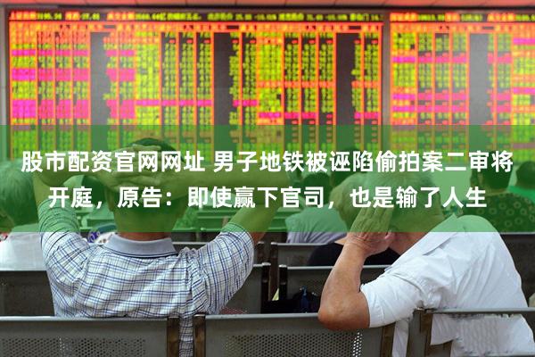 股市配资官网网址 男子地铁被诬陷偷拍案二审将开庭，原告：即使赢下官司，也是输了人生
