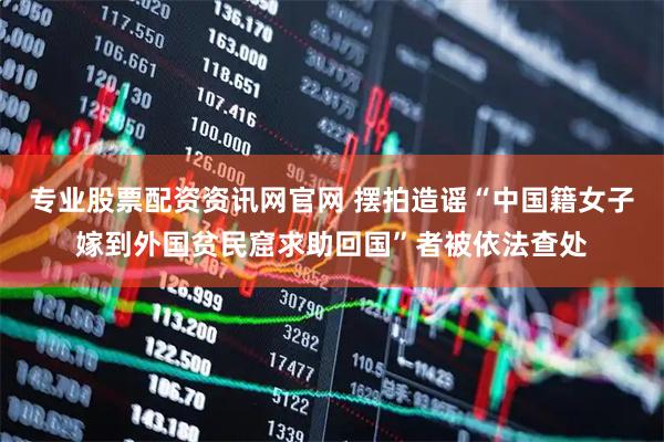 专业股票配资资讯网官网 摆拍造谣“中国籍女子嫁到外国贫民窟求助回国”者被依法查处