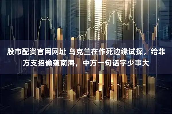 股市配资官网网址 乌克兰在作死边缘试探，给菲方支招偷袭南海，中方一句话字少事大