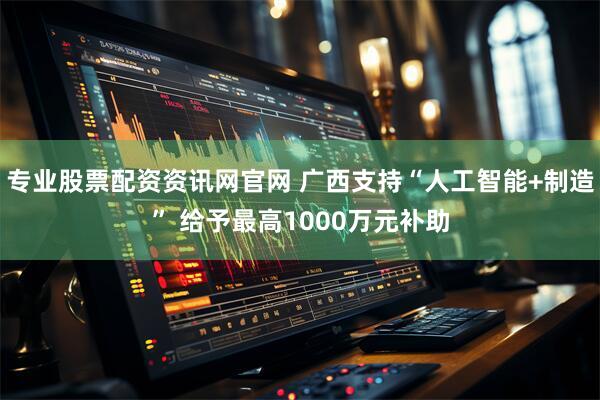 专业股票配资资讯网官网 广西支持“人工智能+制造” 给予最高1000万元补助