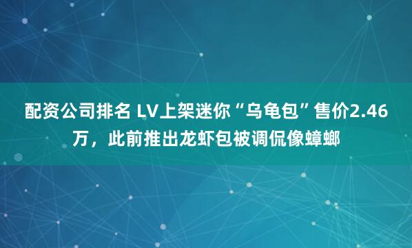 配资公司排名 LV上架迷你“乌龟包”售价2.46万，此前推出龙虾包被调侃像蟑螂
