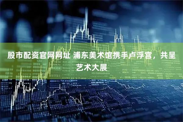 股市配资官网网址 浦东美术馆携手卢浮宫，共呈艺术大展