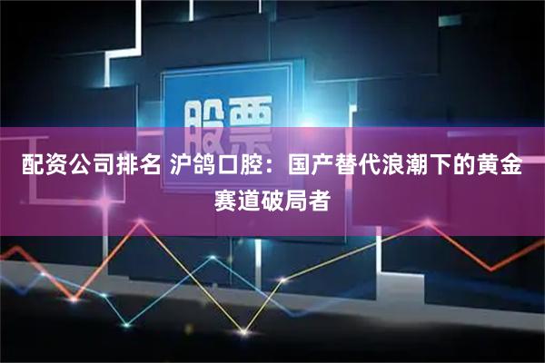 配资公司排名 沪鸽口腔：国产替代浪潮下的黄金赛道破局者