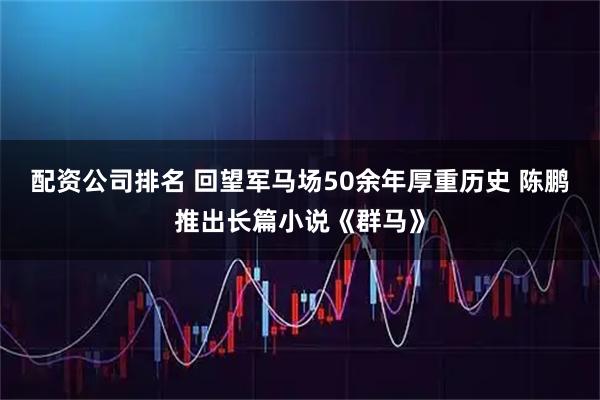 配资公司排名 回望军马场50余年厚重历史 陈鹏推出长篇小说《群马》