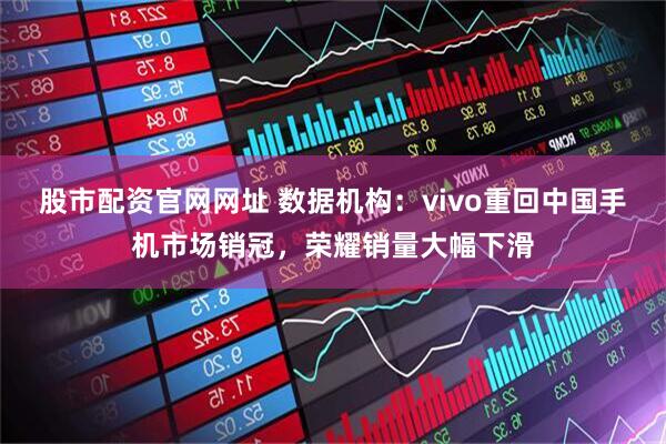 股市配资官网网址 数据机构：vivo重回中国手机市场销冠，荣耀销量大幅下滑
