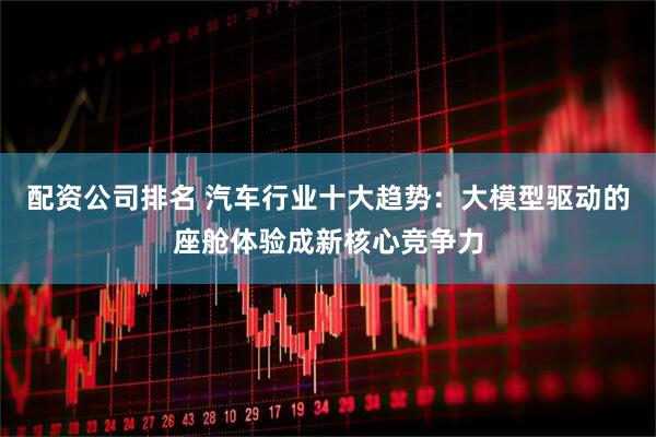 配资公司排名 汽车行业十大趋势：大模型驱动的座舱体验成新核心竞争力