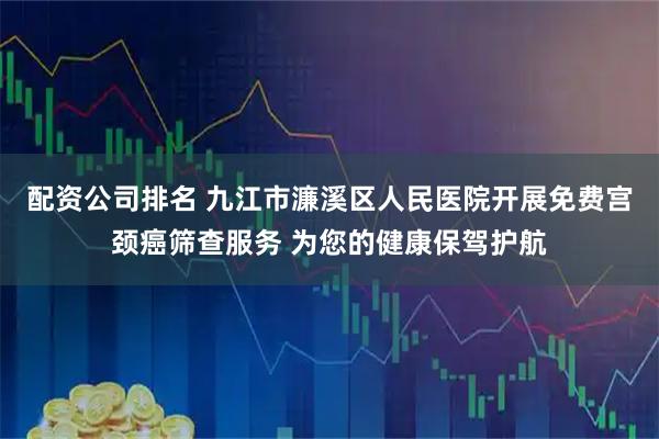 配资公司排名 九江市濂溪区人民医院开展免费宫颈癌筛查服务 为您的健康保驾护航