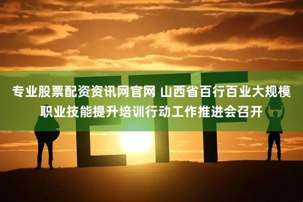专业股票配资资讯网官网 山西省百行百业大规模职业技能提升培训行动工作推进会召开