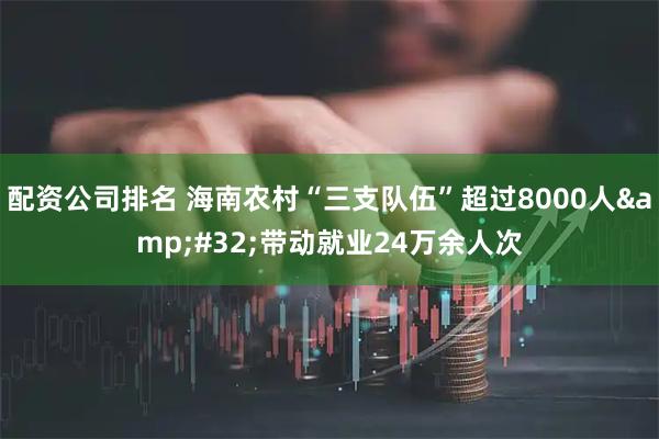 配资公司排名 海南农村“三支队伍”超过8000人 带动就业24万余人次