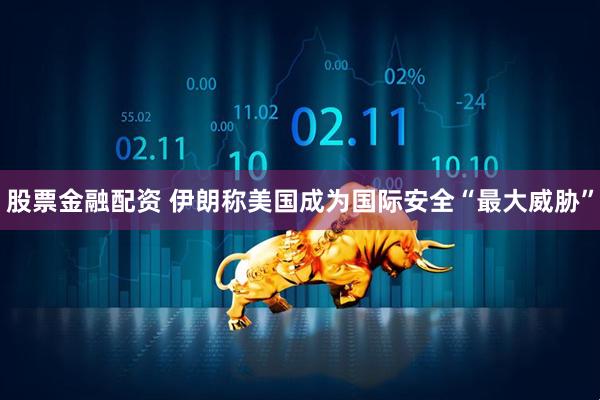 股票金融配资 伊朗称美国成为国际安全“最大威胁”