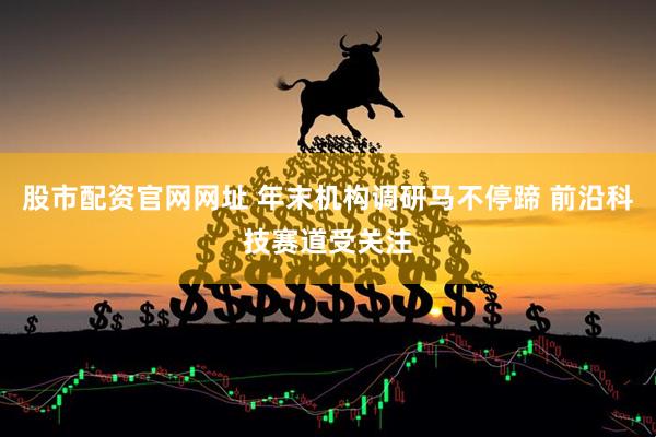股市配资官网网址 年末机构调研马不停蹄 前沿科技赛道受关注