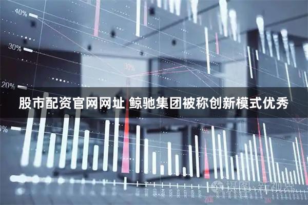 股市配资官网网址 鲸驰集团被称创新模式优秀