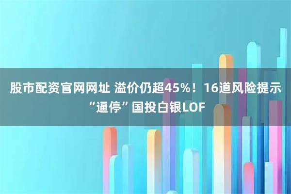 股市配资官网网址 溢价仍超45%！16道风险提示“逼停”国投白银LOF