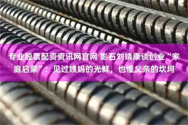 专业股票配资资讯网官网 影石刘靖康谈创业“家庭启蒙”：见过姨妈的光鲜，也懂父亲的坎坷