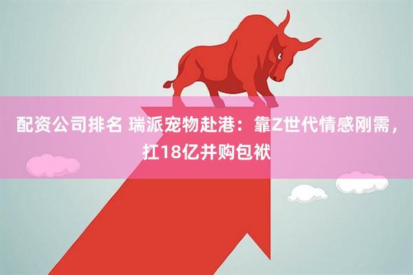 配资公司排名 瑞派宠物赴港：靠Z世代情感刚需，扛18亿并购包袱
