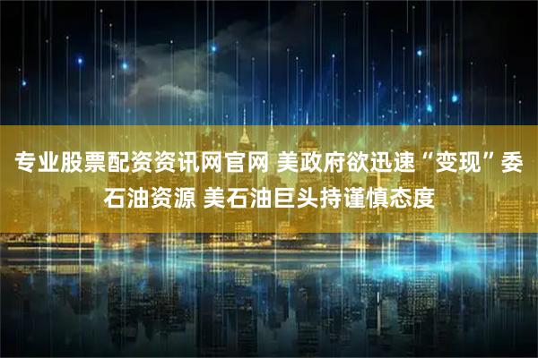 专业股票配资资讯网官网 美政府欲迅速“变现”委石油资源 美石油巨头持谨慎态度