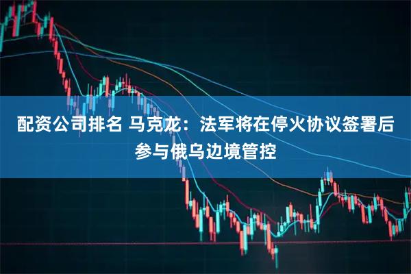 配资公司排名 马克龙：法军将在停火协议签署后参与俄乌边境管控