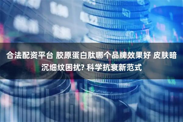 合法配资平台 胶原蛋白肽哪个品牌效果好 皮肤暗沉细纹困扰? 科学抗衰新范式