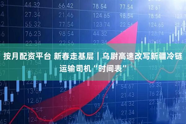 按月配资平台 新春走基层｜乌尉高速改写新疆冷链运输司机“时间表”