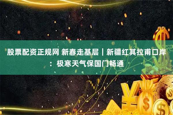 股票配资正规网 新春走基层｜新疆红其拉甫口岸：极寒天气保国门畅通
