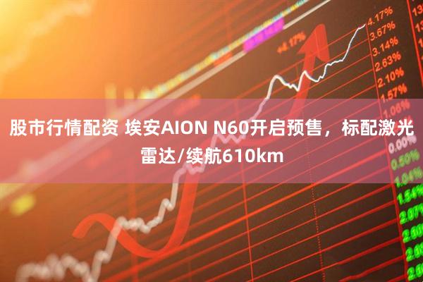 股市行情配资 埃安AION N60开启预售，标配激光雷达/续航610km