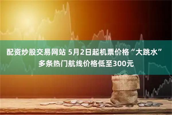 配资炒股交易网站 5月2日起机票价格“大跳水” 多条热门航线价格低至300元