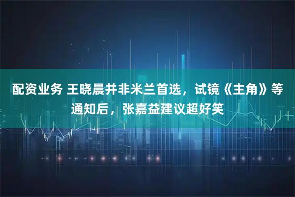 配资业务 王晓晨并非米兰首选，试镜《主角》等通知后，张嘉益建议超好笑