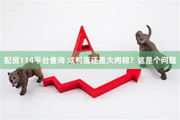 配资114平台查询 咸鸭蛋还是大肉粽？这是个问题